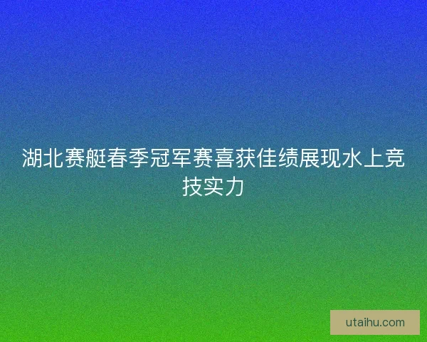 湖北赛艇春季冠军赛喜获佳绩展现水上竞技实力