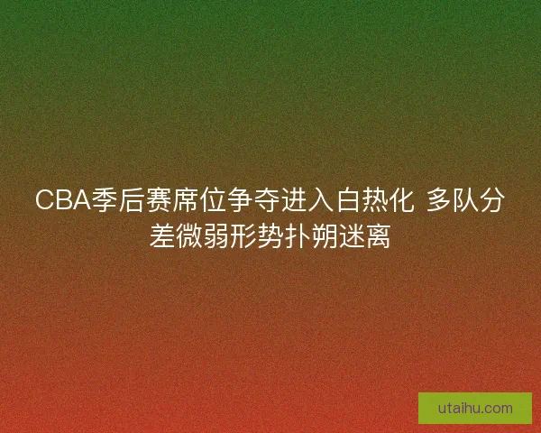 CBA季后赛席位争夺进入白热化 多队分差微弱形势扑朔迷离