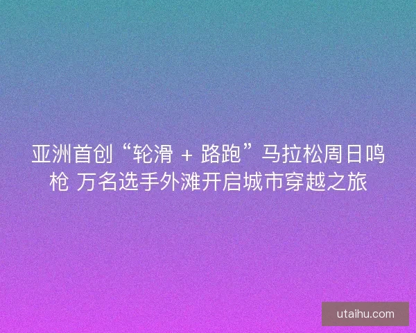 亚洲首创 “轮滑 + 路跑” 马拉松周日鸣枪 万名选手外滩开启城市穿越之旅