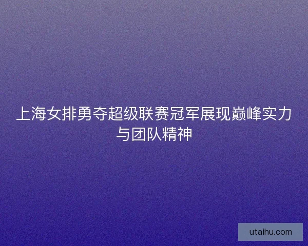 上海女排勇夺超级联赛冠军展现巅峰实力与团队精神